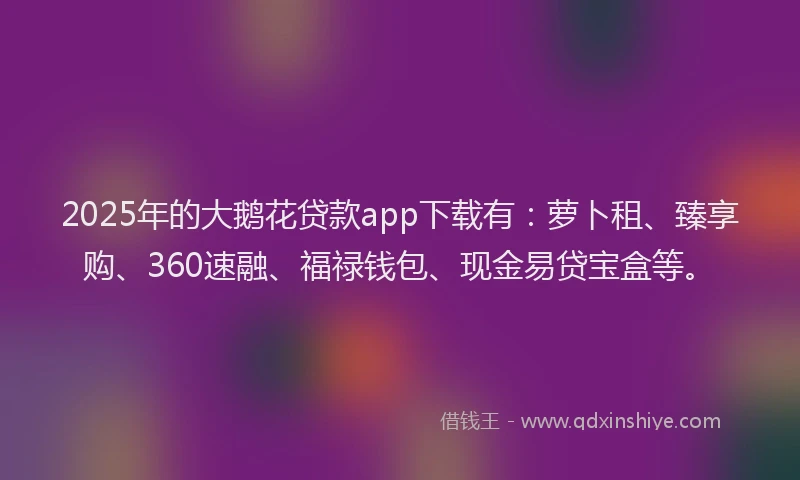 2025年的大鹅花贷款app下载有：萝卜租、臻享购、360速融、福禄钱包、现金易贷宝盒等。