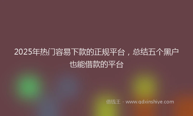 2025年热门容易下款的正规平台，总结五个黑户也能借款的平台