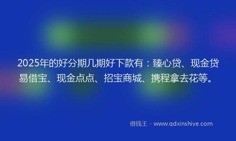 2025年的好分期几期好下款有：臻心贷、现金贷易借宝、现金点点、招宝商城、携程拿去花等。