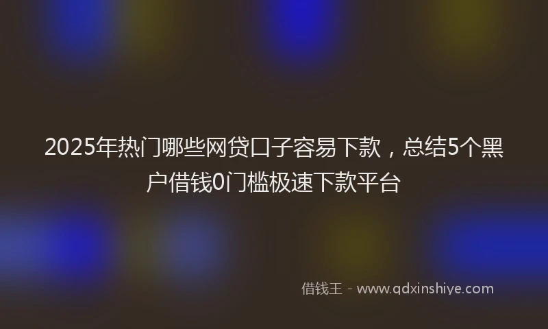 2025年热门哪些网贷口子容易下款，总结5个黑户借钱0门槛极速下款平台