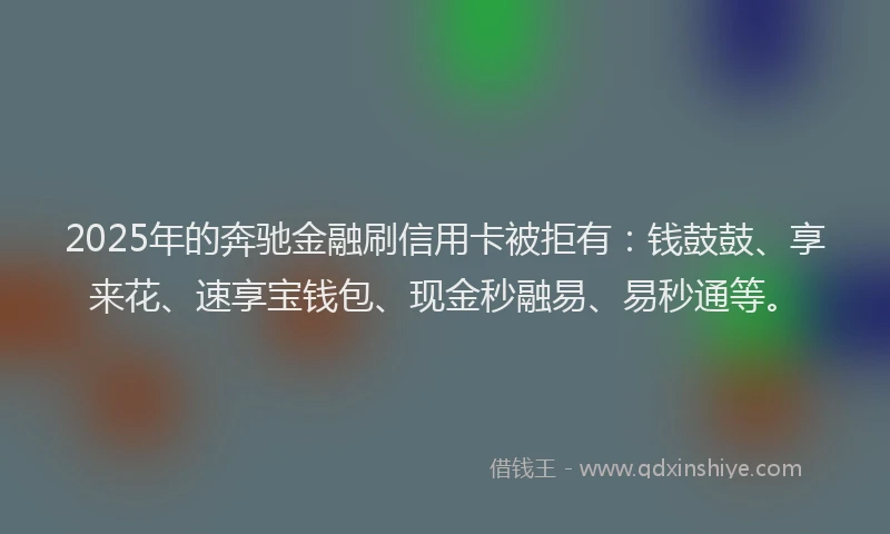 2025年的奔驰金融刷信用卡被拒有：钱鼓鼓、享来花、速享宝钱包、现金秒融易、易秒通等。