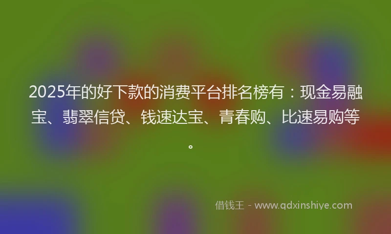 2025年的好下款的消费平台排名榜有：现金易融宝、翡翠信贷、钱速达宝、青春购、比速易购等。
