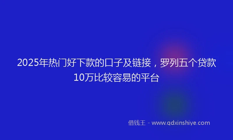 2025年热门好下款的口子及链接，罗列五个贷款10万比较容易的平台