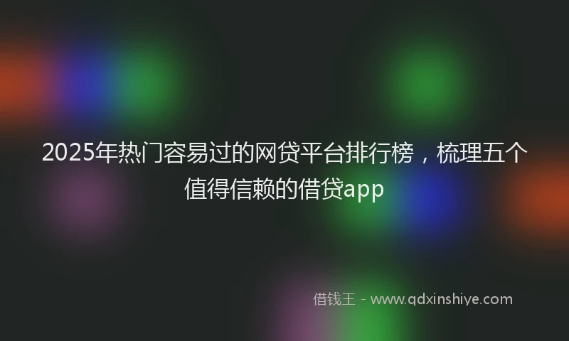 2025年热门容易过的网贷平台排行榜，梳理五个值得信赖的借贷app