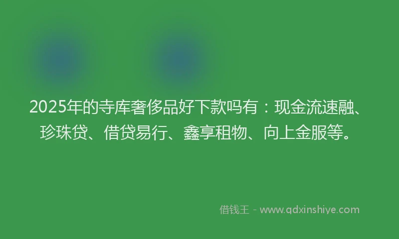 2025年的寺库奢侈品好下款吗有：现金流速融、珍珠贷、借贷易行、鑫享租物、向上金服等。