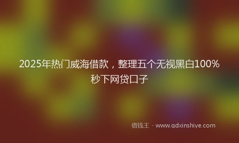 2025年热门威海借款，整理五个无视黑白100%秒下网贷口子