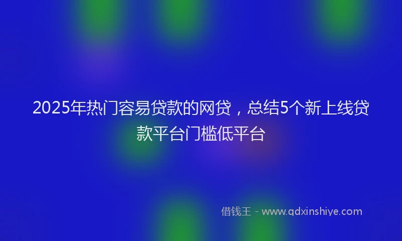 2025年热门容易贷款的网贷，总结5个新上线贷款平台门槛低平台