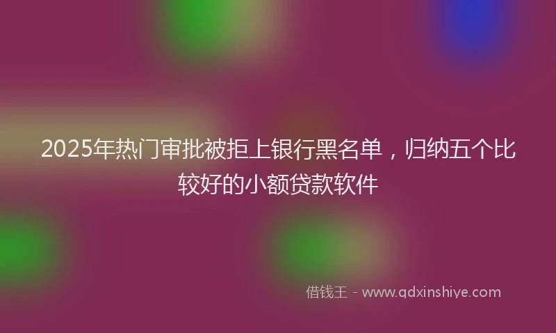 2025年热门审批被拒上银行黑名单，归纳五个比较好的小额贷款软件
