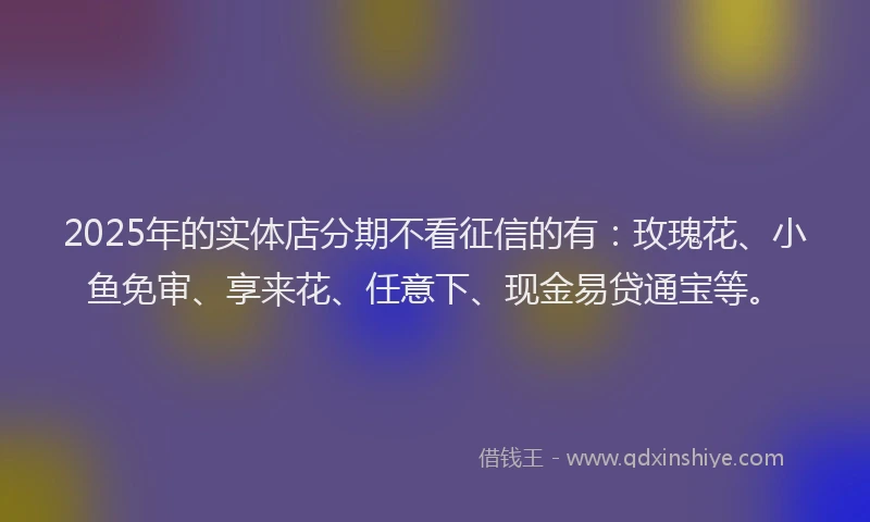 2025年的实体店分期不看征信的有：玫瑰花、小鱼免审、享来花、任意下、现金易贷通宝等。