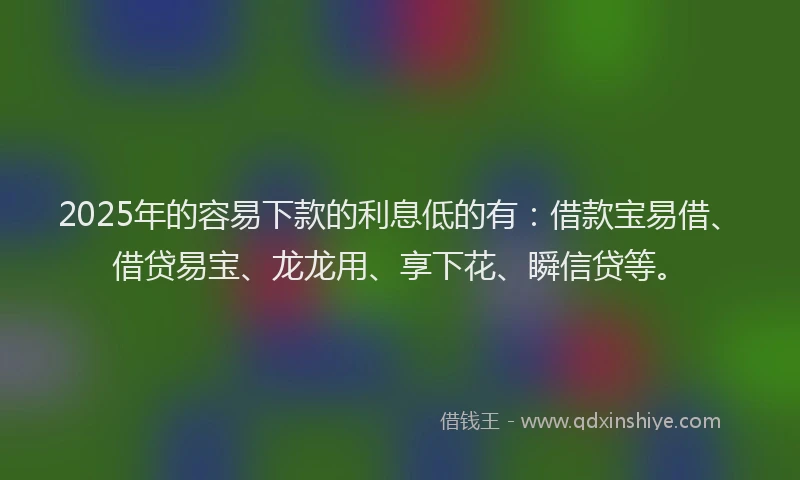 2025年的容易下款的利息低的有：借款宝易借、借贷易宝、龙龙用、享下花、瞬信贷等。