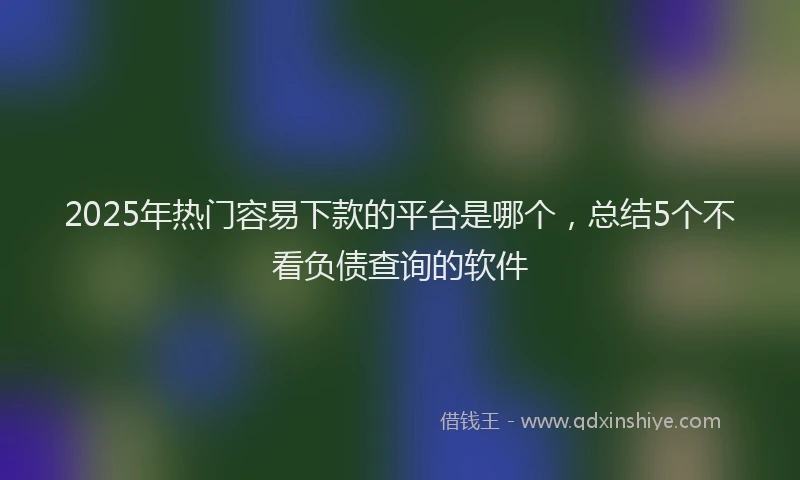 2025年热门容易下款的平台是哪个，总结5个不看负债查询的软件