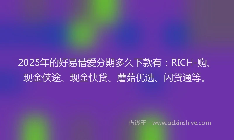 2025年的好易借爱分期多久下款有：RICH-购、现金侠途、现金快贷、蘑菇优选、闪贷通等。