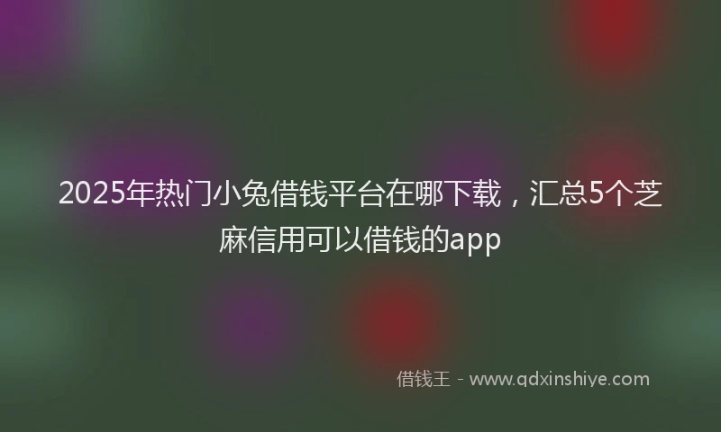 2025年热门小兔借钱平台在哪下载,汇总5个芝麻信用可以借钱的app