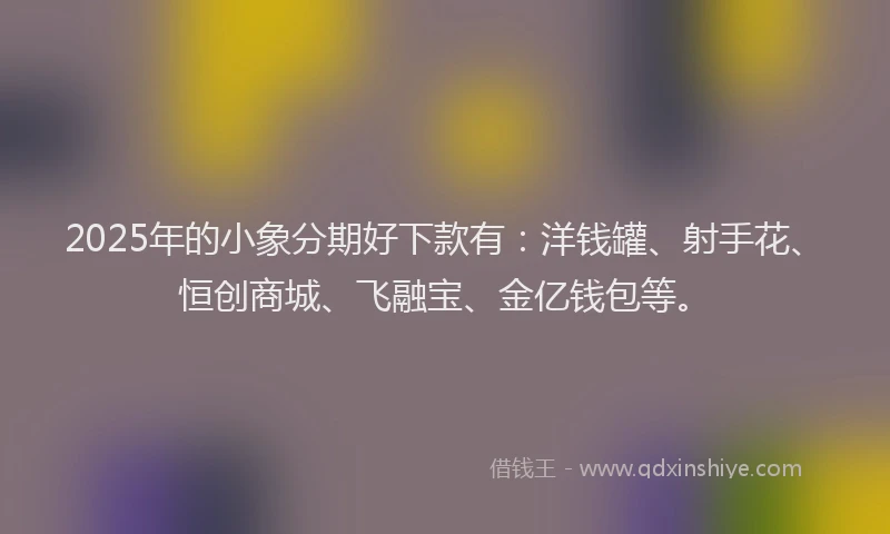 2025年的小象分期好下款有：洋钱罐、射手花、恒创商城、飞融宝、金亿钱包等。
