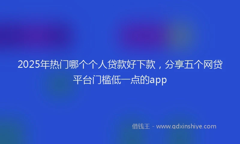 2025年热门哪个个人贷款好下款，分享五个网贷平台门槛低一点的app