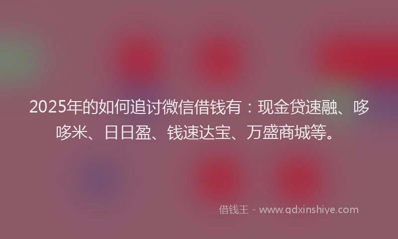 2025年的如何追讨微信借钱有：现金贷速融、哆哆米、日日盈、钱速达宝、万盛商城等。