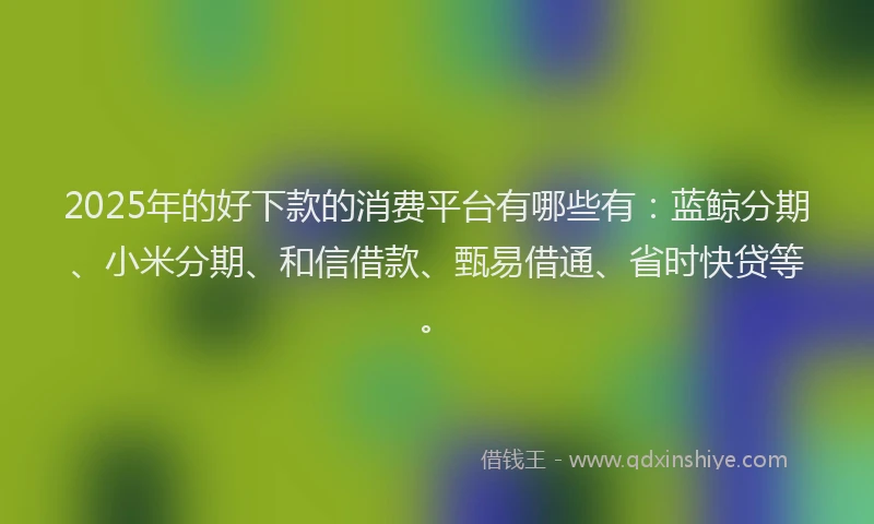 2025年的好下款的消费平台有哪些有：蓝鲸分期、小米分期、和信借款、甄易借通、省时快贷等。