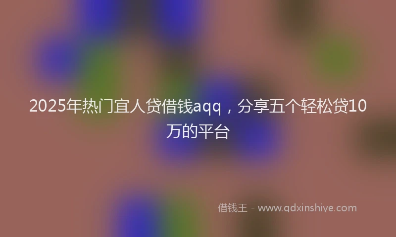 2025年热门宜人贷借钱aqq，分享五个轻松贷10万的平台