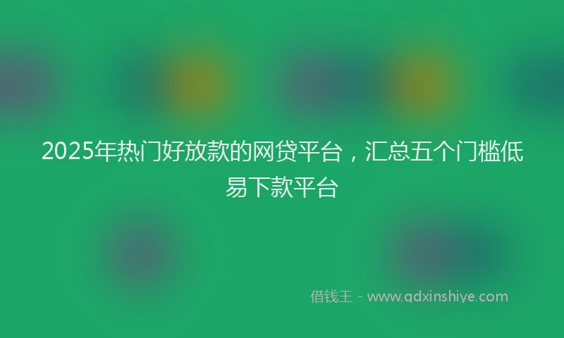 2025年热门好放款的网贷平台，汇总五个门槛低易下款平台