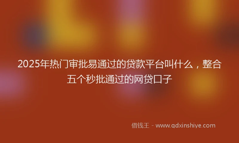 2025年热门审批易通过的贷款平台叫什么，整合五个秒批通过的网贷口子