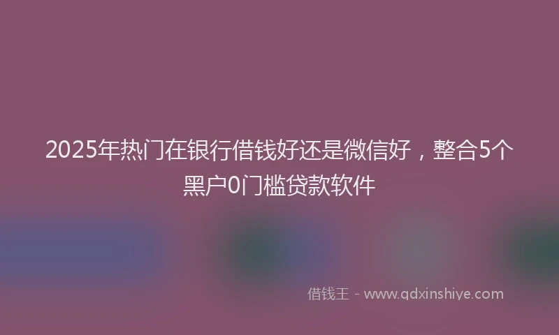 2025年热门在银行借钱好还是微信好，整合5个黑户0门槛贷款软件