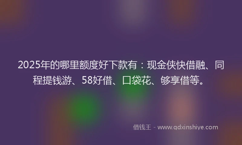 2025年的哪里额度好下款有：现金侠快借融、同程提钱游、58好借、口袋花、够享借等。