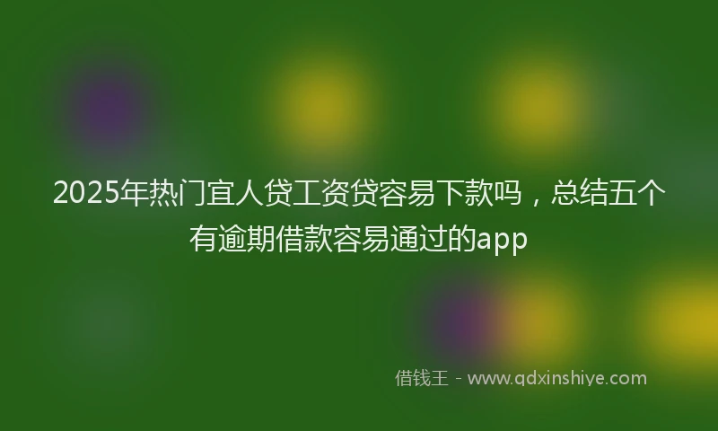 2025年热门宜人贷工资贷容易下款吗，总结五个有逾期借款容易通过的app