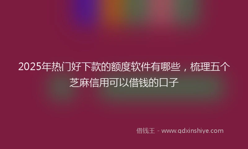 2025年热门好下款的额度软件有哪些，梳理五个芝麻信用可以借钱的口子