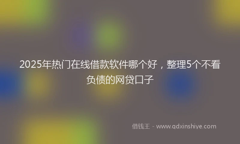 2025年热门在线借款软件哪个好，整理5个不看负债的网贷口子