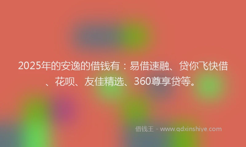 2025年的安逸的借钱有：易借速融、贷你飞快借、花呗、友佳精选、360尊享贷等。