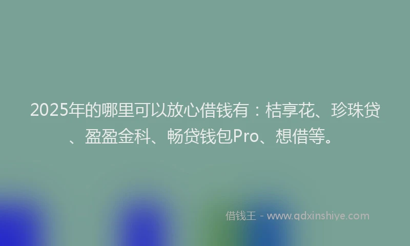 2025年的哪里可以放心借钱有：桔享花、珍珠贷、盈盈金科、畅贷钱包Pro、想借等。