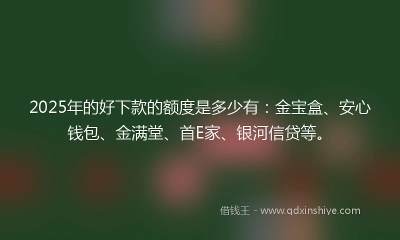 2025年的好下款的额度是多少有：金宝盒、安心钱包、金满堂、首E家、银河信贷等。