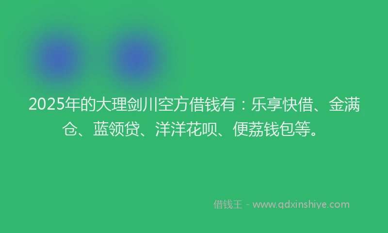 2025年的大理剑川空方借钱有：乐享快借、金满仓、蓝领贷、洋洋花呗、便荔钱包等。