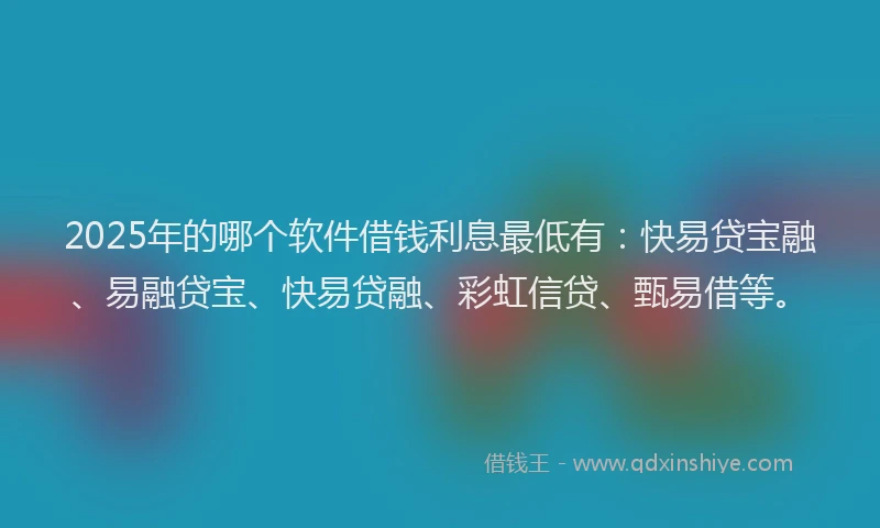2025年的哪个软件借钱利息最低有：快易贷宝融、易融贷宝、快易贷融、彩虹信贷、甄易借等。