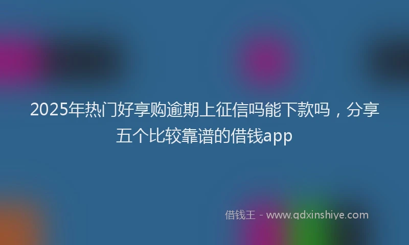 2025年热门好享购逾期上征信吗能下款吗，分享五个比较靠谱的借钱app