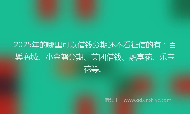 2025年的哪里可以借钱分期还不看征信的有：百樂商城、小金鹤分期、美团借钱、融享花、乐宝花等。