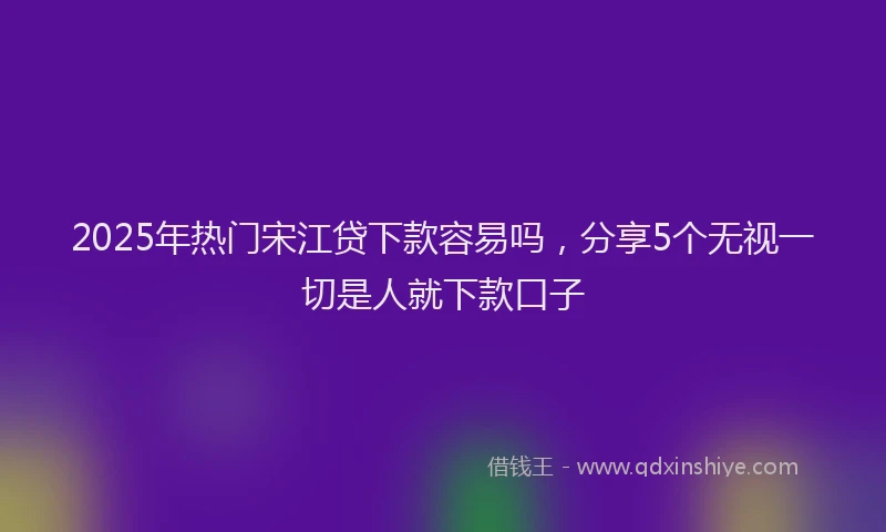 2025年热门宋江贷下款容易吗，分享5个无视一切是人就下款口子