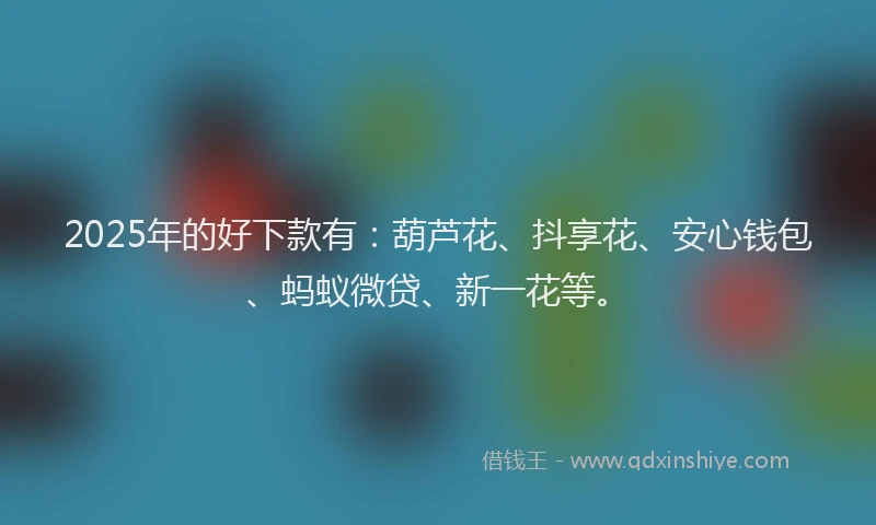2025年的好下款有：葫芦花、抖享花、安心钱包、蚂蚁微贷、新一花等。