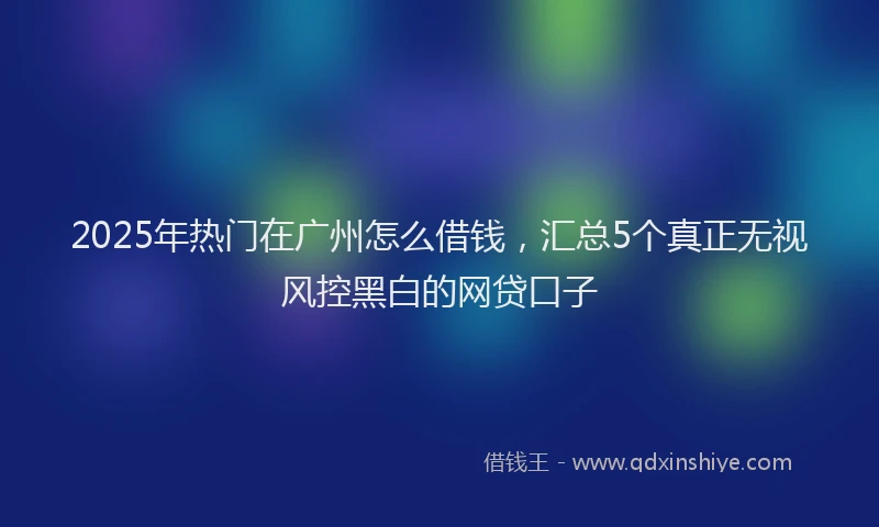 2025年热门在广州怎么借钱，汇总5个真正无视风控黑白的网贷口子