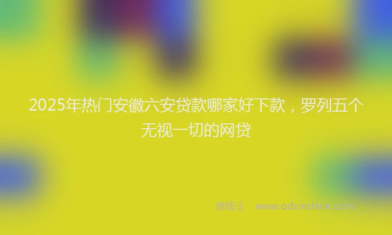 2025年热门安徽六安贷款哪家好下款，罗列五个无视一切的网贷