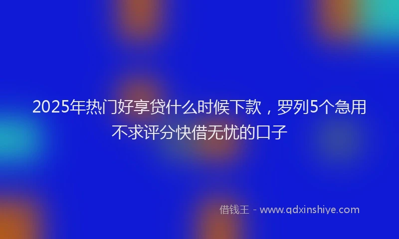 2025年热门好享贷什么时候下款，罗列5个急用不求评分快借无忧的口子