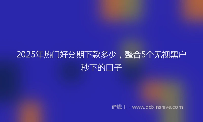 2025年热门好分期下款多少，整合5个无视黑户秒下的口子