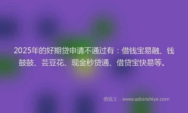 2025年的好期贷申请不通过有:借钱宝易融、钱鼓鼓、芸豆花、现金秒贷通、借贷宝快易等。