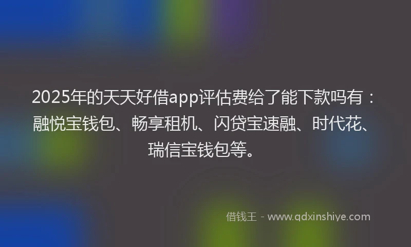 2025年的天天好借app评估费给了能下款吗有：融悦宝钱包、畅享租机、闪贷宝速融、时代花、瑞信宝钱包等。