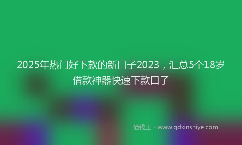 2025年热门好下款的新口子2023，汇总5个18岁借款神器快速下款口子