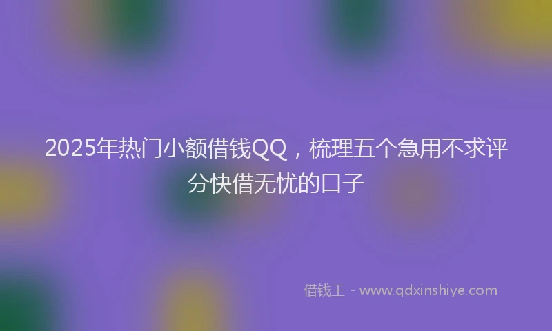 2025年热门小额借钱QQ,梳理五个急用不求评分快借无忧的口子