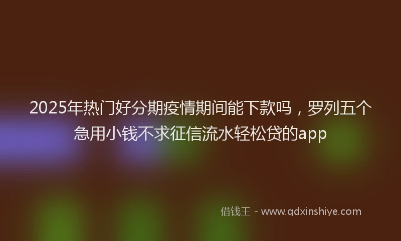 2025年热门好分期疫情期间能下款吗，罗列五个急用小钱不求征信流水轻松贷的app