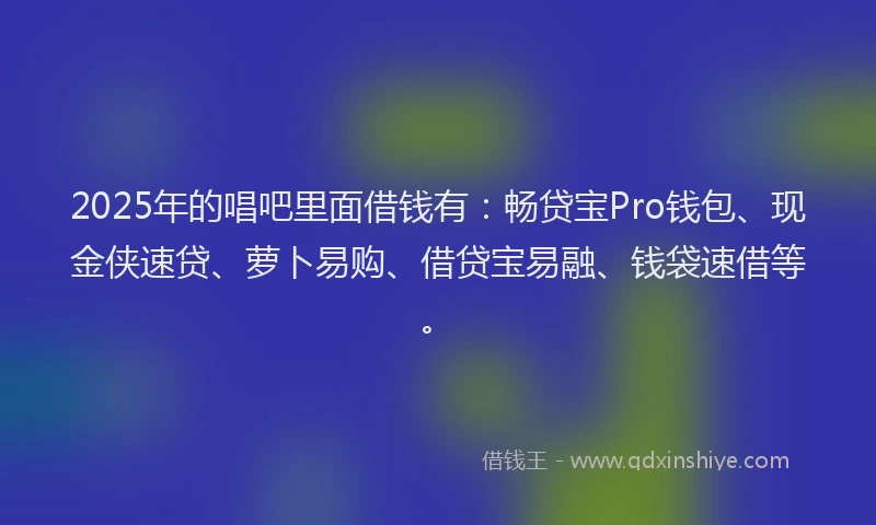 2025年的唱吧里面借钱有：畅贷宝Pro钱包、现金侠速贷、萝卜易购、借贷宝易融、钱袋速借等。