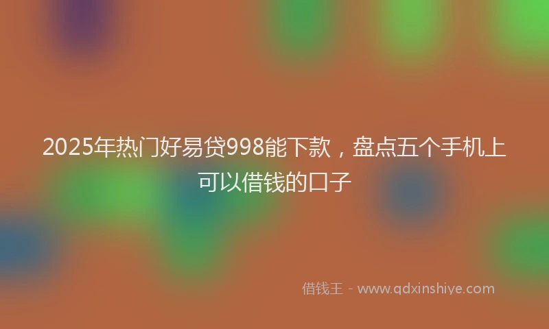2025年热门好易贷998能下款，盘点五个手机上可以借钱的口子