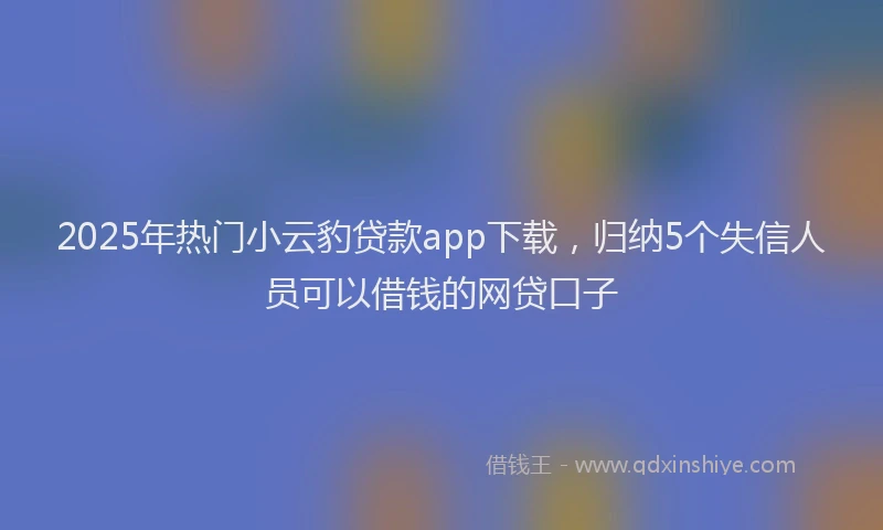 2025年热门小云豹贷款app下载，归纳5个失信人员可以借钱的网贷口子